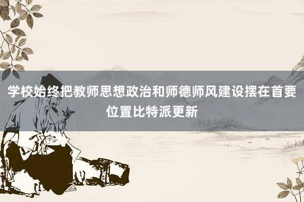 学校始终把教师思想政治和师德师风建设摆在首要位置比特派更新