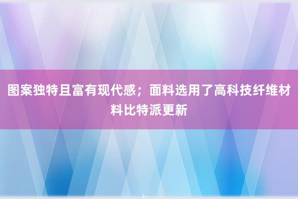 图案独特且富有现代感；面料选用了高科技纤维材料比特派更新